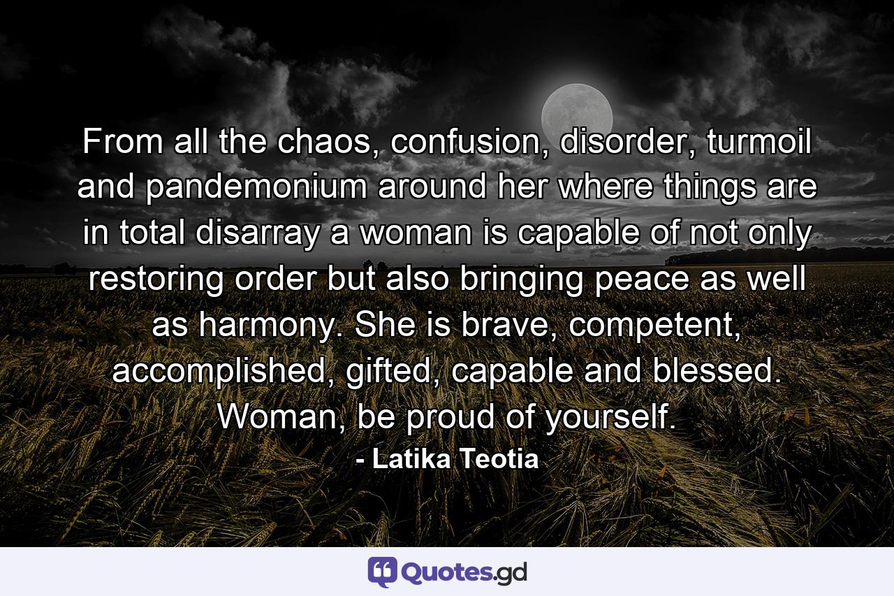 From all the chaos, confusion, disorder, turmoil and pandemonium around her where things are in total disarray a woman is capable of not only restoring order but also bringing peace as well as harmony. She is brave, competent, accomplished, gifted, capable and blessed. Woman, be proud of yourself. - Quote by Latika Teotia