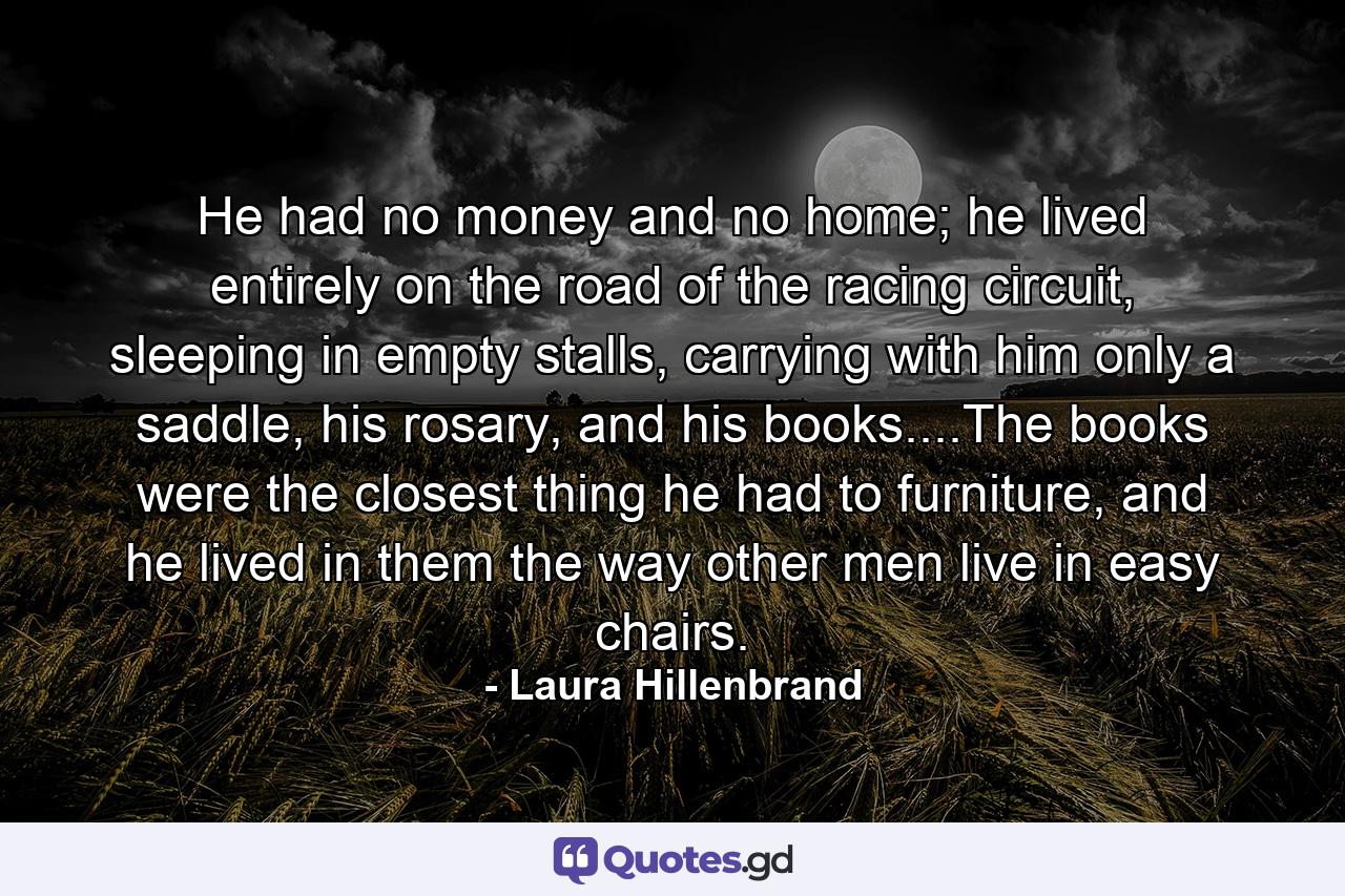 He had no money and no home; he lived entirely on the road of the racing circuit, sleeping in empty stalls, carrying with him only a saddle, his rosary, and his books....The books were the closest thing he had to furniture, and he lived in them the way other men live in easy chairs. - Quote by Laura Hillenbrand