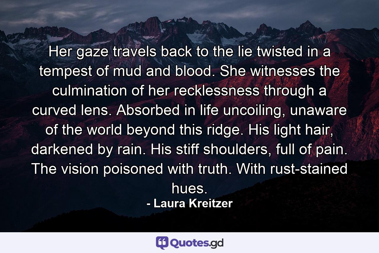 Her gaze travels back to the lie twisted in a tempest of mud and blood. She witnesses the culmination of her recklessness through a curved lens. Absorbed in life uncoiling, unaware of the world beyond this ridge. His light hair, darkened by rain. His stiff shoulders, full of pain. The vision poisoned with truth. With rust-stained hues. - Quote by Laura Kreitzer