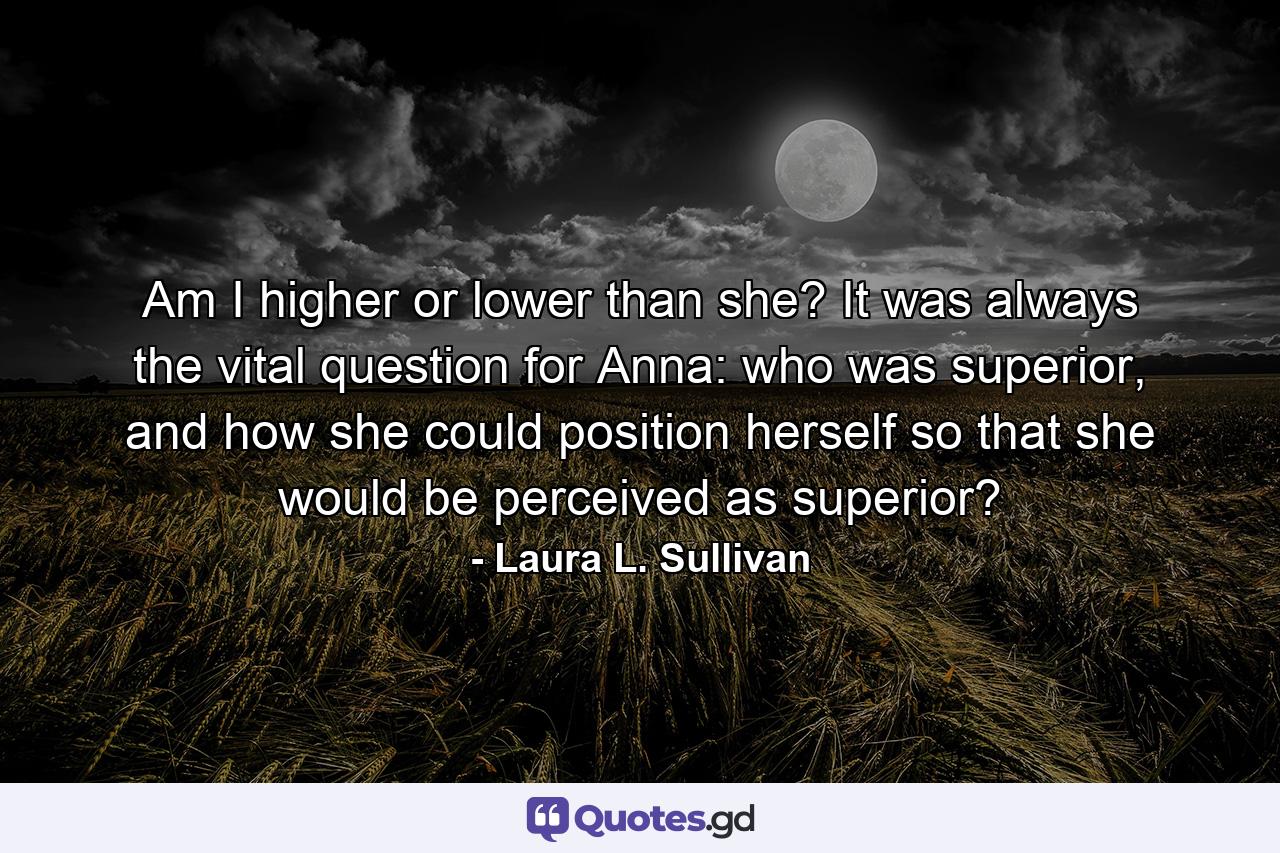 Am I higher or lower than she? It was always the vital question for Anna: who was superior, and how she could position herself so that she would be perceived as superior? - Quote by Laura L. Sullivan