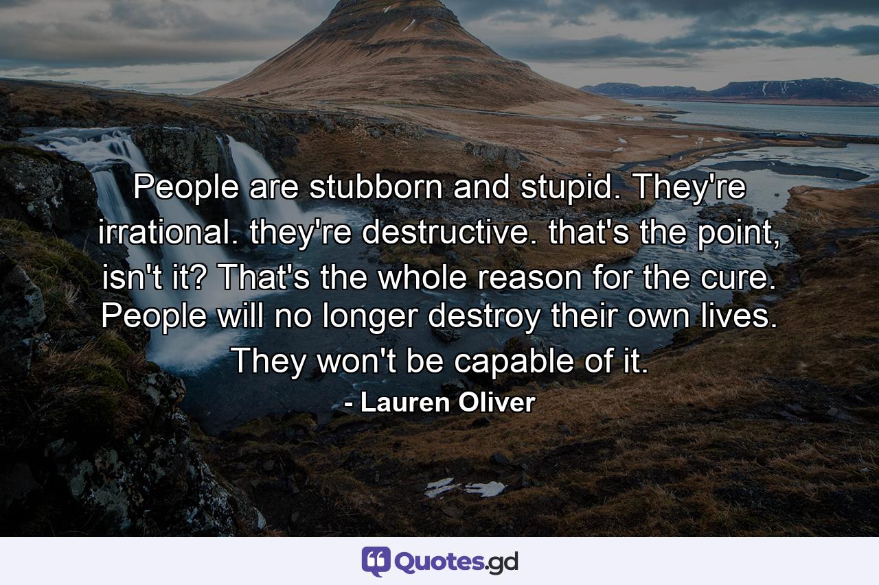 People are stubborn and stupid. They're irrational. they're destructive. that's the point, isn't it? That's the whole reason for the cure. People will no longer destroy their own lives. They won't be capable of it. - Quote by Lauren Oliver