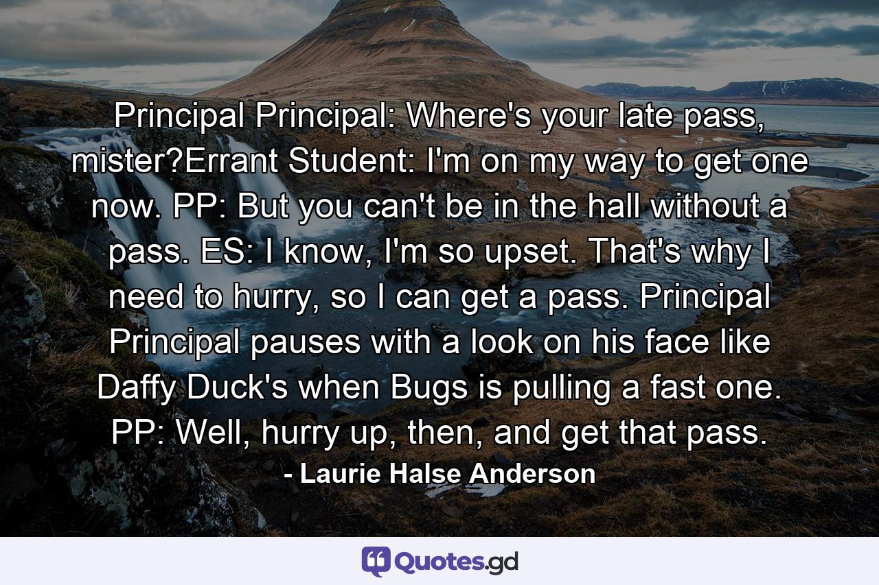 Principal Principal: Where's your late pass, mister?Errant Student: I'm on my way to get one now. PP: But you can't be in the hall without a pass. ES: I know, I'm so upset. That's why I need to hurry, so I can get a pass. Principal Principal pauses with a look on his face like Daffy Duck's when Bugs is pulling a fast one. PP: Well, hurry up, then, and get that pass. - Quote by Laurie Halse Anderson