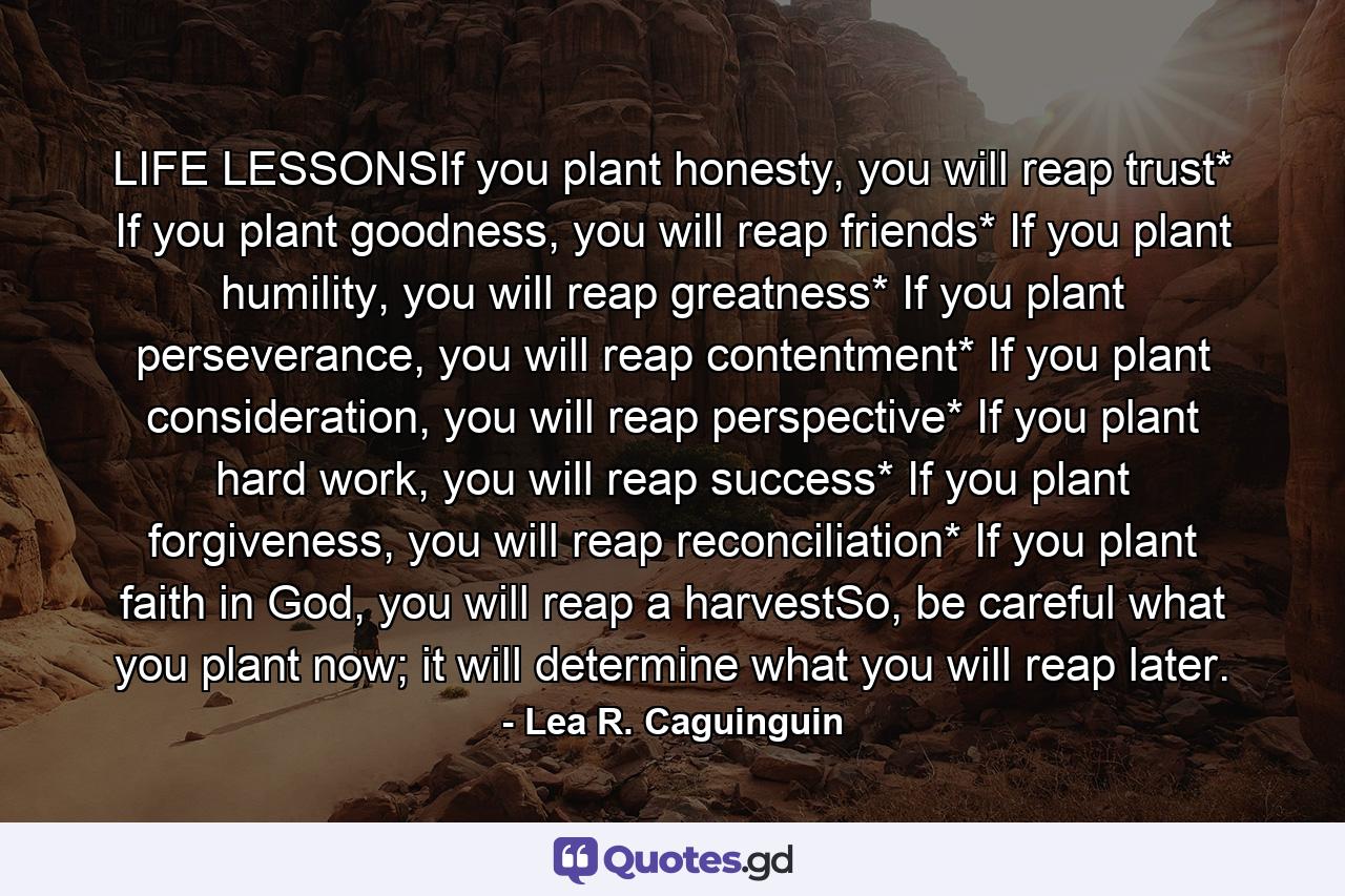 LIFE LESSONSIf you plant honesty, you will reap trust* If you plant goodness, you will reap friends* If you plant humility, you will reap greatness* If you plant perseverance, you will reap contentment* If you plant consideration, you will reap perspective* If you plant hard work, you will reap success* If you plant forgiveness, you will reap reconciliation* If you plant faith in God, you will reap a harvestSo, be careful what you plant now; it will determine what you will reap later. - Quote by Lea R. Caguinguin