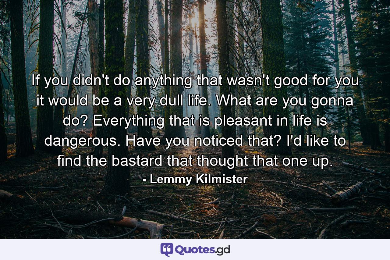 If you didn't do anything that wasn't good for you it would be a very dull life. What are you gonna do? Everything that is pleasant in life is dangerous. Have you noticed that? I'd like to find the bastard that thought that one up. - Quote by Lemmy Kilmister