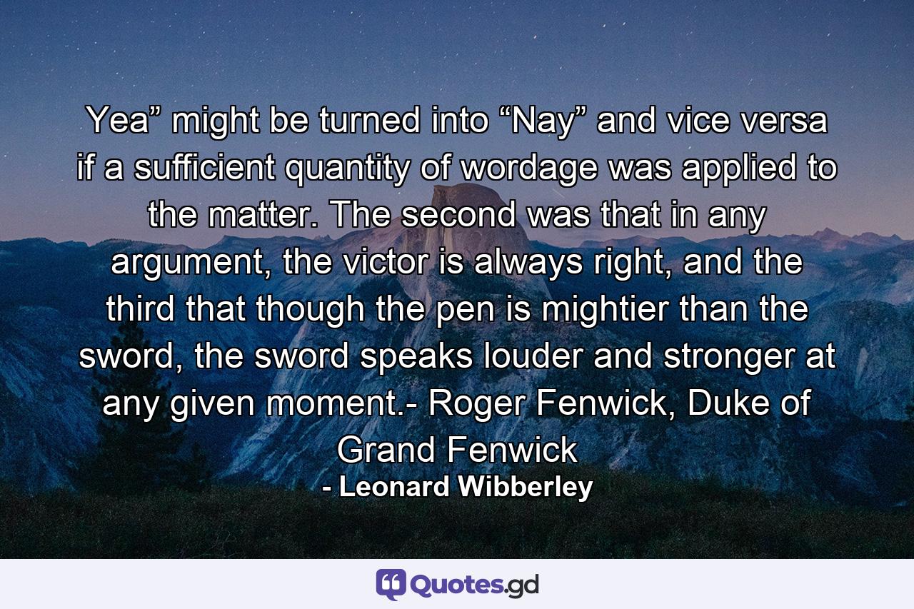 Yea” might be turned into “Nay” and vice versa if a sufficient quantity of wordage was applied to the matter. The second was that in any argument, the victor is always right, and the third that though the pen is mightier than the sword, the sword speaks louder and stronger at any given moment.- Roger Fenwick, Duke of Grand Fenwick - Quote by Leonard Wibberley