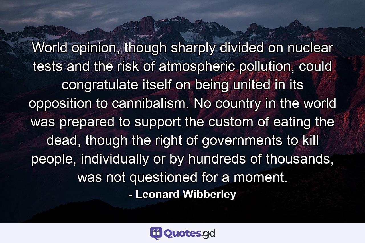 World opinion, though sharply divided on nuclear tests and the risk of atmospheric pollution, could congratulate itself on being united in its opposition to cannibalism. No country in the world was prepared to support the custom of eating the dead, though the right of governments to kill people, individually or by hundreds of thousands, was not questioned for a moment. - Quote by Leonard Wibberley