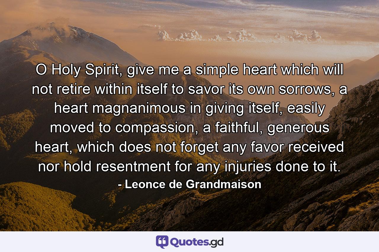 O Holy Spirit, give me a simple heart which will not retire within itself to savor its own sorrows, a heart magnanimous in giving itself, easily moved to compassion, a faithful, generous heart, which does not forget any favor received nor hold resentment for any injuries done to it. - Quote by Leonce de Grandmaison
