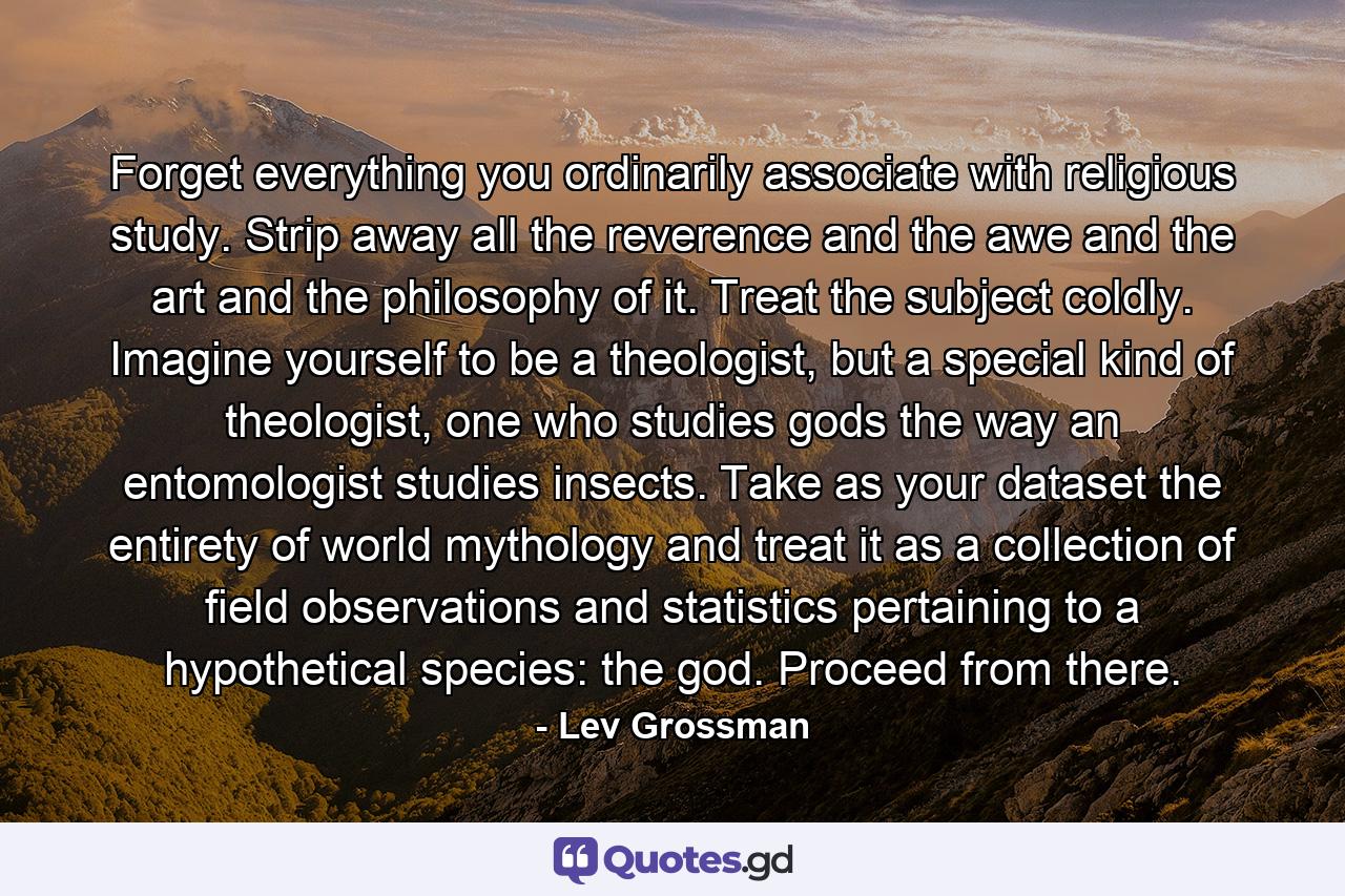 Forget everything you ordinarily associate with religious study. Strip away all the reverence and the awe and the art and the philosophy of it. Treat the subject coldly. Imagine yourself to be a theologist, but a special kind of theologist, one who studies gods the way an entomologist studies insects. Take as your dataset the entirety of world mythology and treat it as a collection of field observations and statistics pertaining to a hypothetical species: the god. Proceed from there. - Quote by Lev Grossman