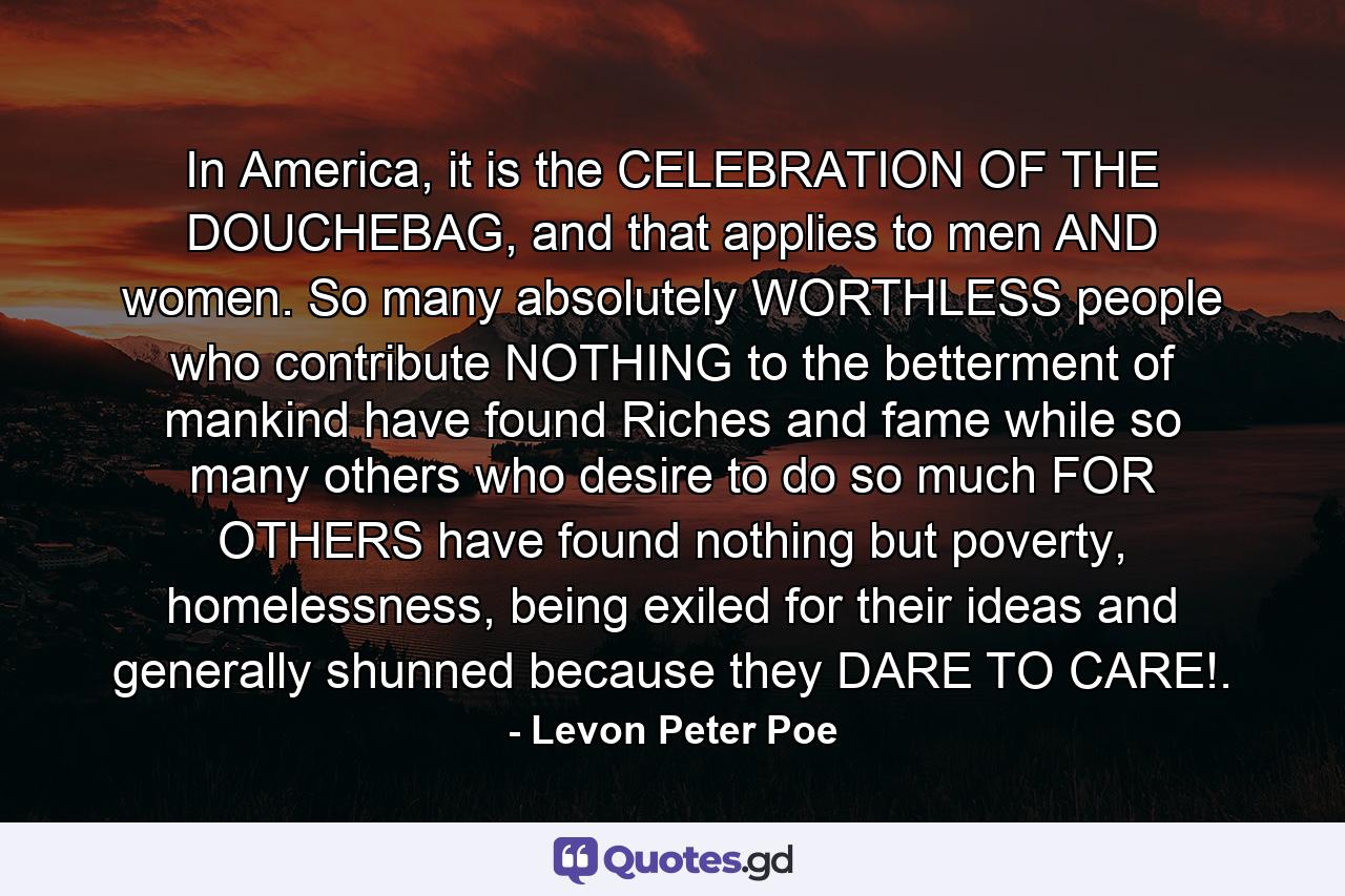 In America, it is the CELEBRATION OF THE DOUCHEBAG, and that applies to men AND women. So many absolutely WORTHLESS people who contribute NOTHING to the betterment of mankind have found Riches and fame while so many others who desire to do so much FOR OTHERS have found nothing but poverty, homelessness, being exiled for their ideas and generally shunned because they DARE TO CARE!. - Quote by Levon Peter Poe