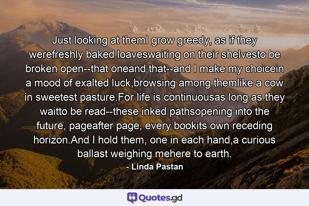 Just looking at themI grow greedy, as if they werefreshly baked loaveswaiting on their shelvesto be broken open--that oneand that--and I make my choicein a mood of exalted luck,browsing among themlike a cow in sweetest pasture.For life is continuousas long as they waitto be read--these inked pathsopening into the future, pageafter page, every bookits own receding horizon.And I hold them, one in each hand,a curious ballast weighing mehere to earth. - Quote by Linda Pastan