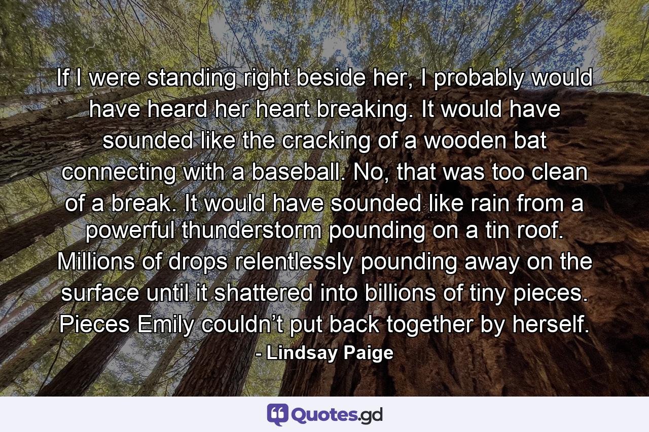 If I were standing right beside her, I probably would have heard her heart breaking. It would have sounded like the cracking of a wooden bat connecting with a baseball. No, that was too clean of a break. It would have sounded like rain from a powerful thunderstorm pounding on a tin roof. Millions of drops relentlessly pounding away on the surface until it shattered into billions of tiny pieces. Pieces Emily couldn’t put back together by herself. - Quote by Lindsay Paige