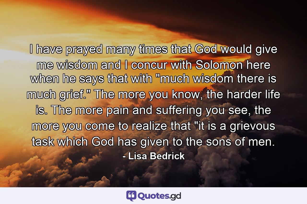 I have prayed many times that God would give me wisdom and I concur with Solomon here when he says that with 