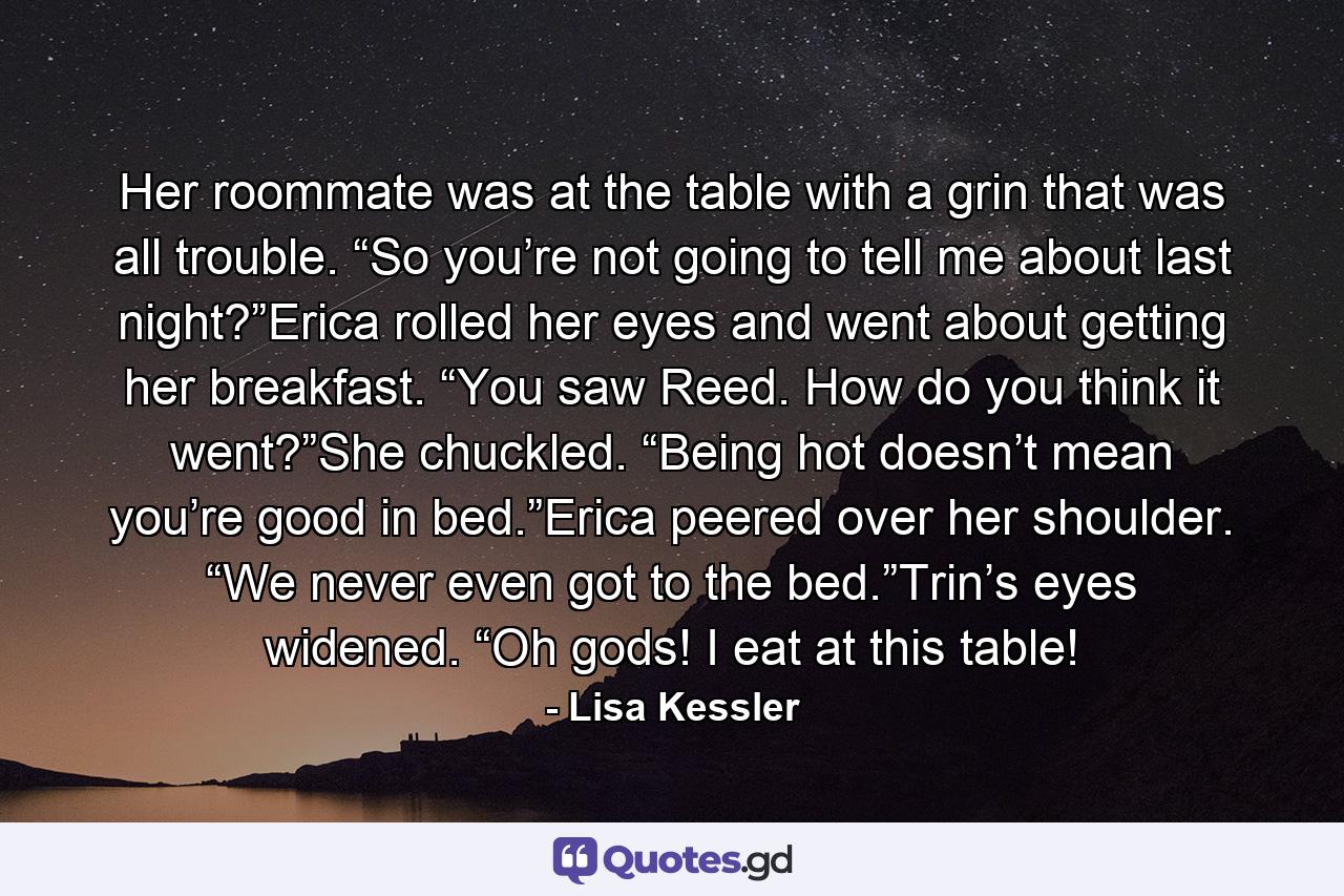 Her roommate was at the table with a grin that was all trouble. “So you’re not going to tell me about last night?”Erica rolled her eyes and went about getting her breakfast. “You saw Reed. How do you think it went?”She chuckled. “Being hot doesn’t mean you’re good in bed.”Erica peered over her shoulder. “We never even got to the bed.”Trin’s eyes widened. “Oh gods! I eat at this table! - Quote by Lisa Kessler