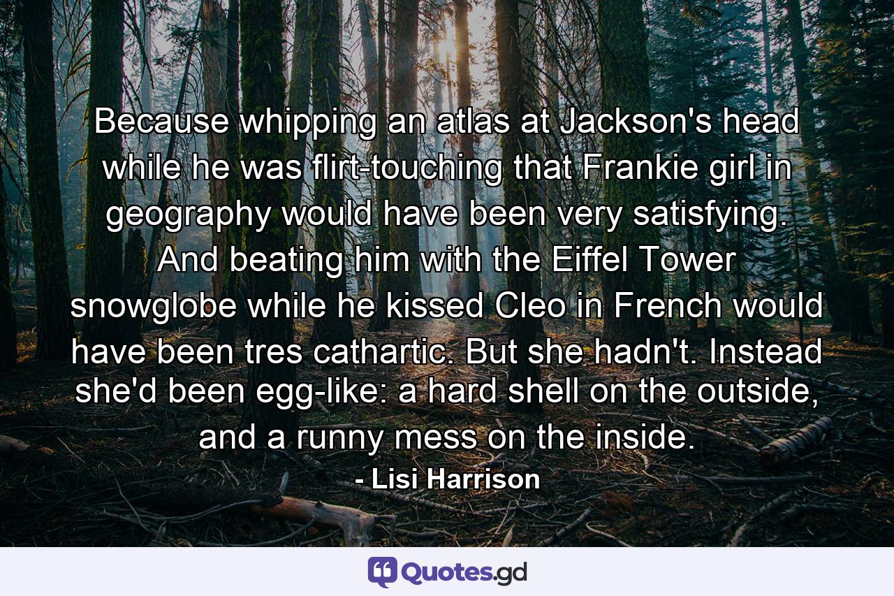 Because whipping an atlas at Jackson's head while he was flirt-touching that Frankie girl in geography would have been very satisfying. And beating him with the Eiffel Tower snowglobe while he kissed Cleo in French would have been tres cathartic. But she hadn't. Instead she'd been egg-like: a hard shell on the outside, and a runny mess on the inside. - Quote by Lisi Harrison