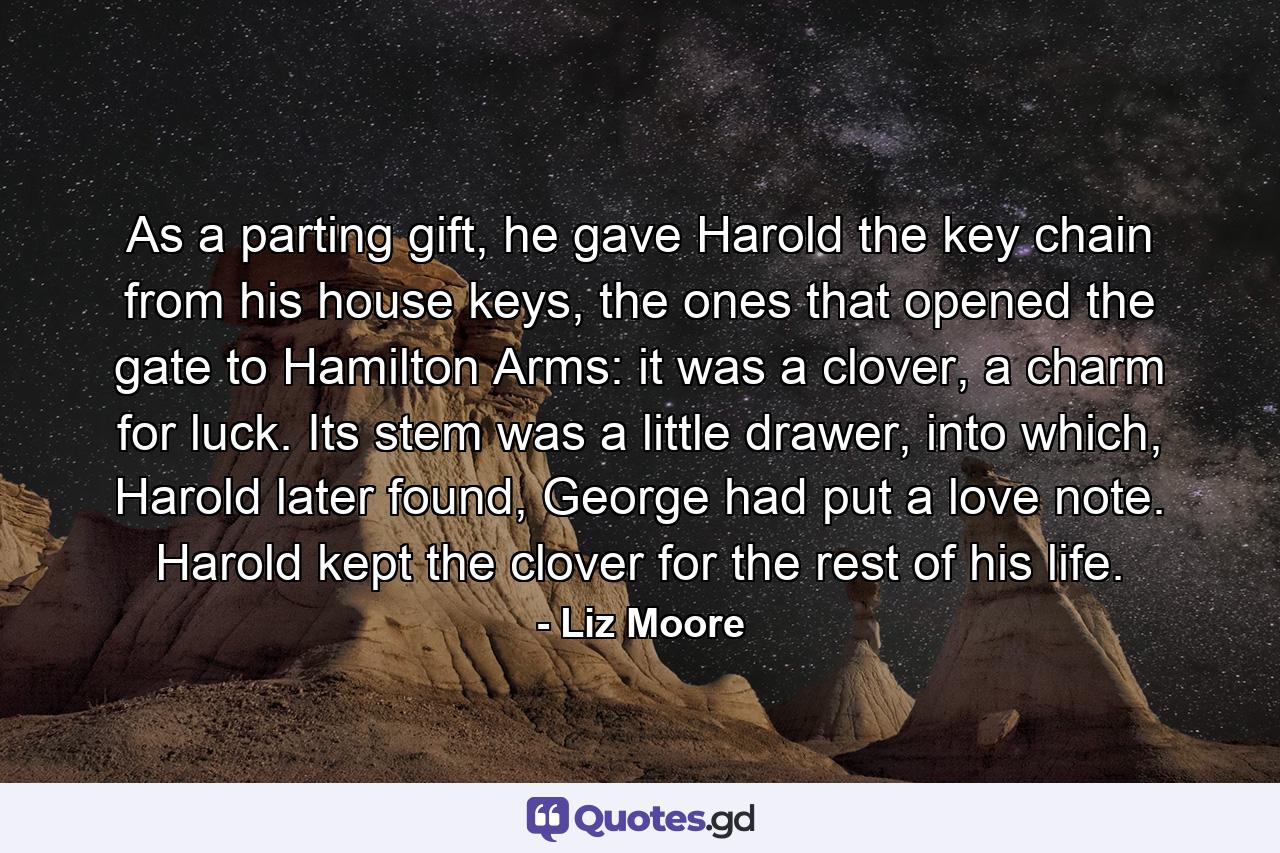 As a parting gift, he gave Harold the key chain from his house keys, the ones that opened the gate to Hamilton Arms: it was a clover, a charm for luck. Its stem was a little drawer, into which, Harold later found, George had put a love note. Harold kept the clover for the rest of his life. - Quote by Liz Moore