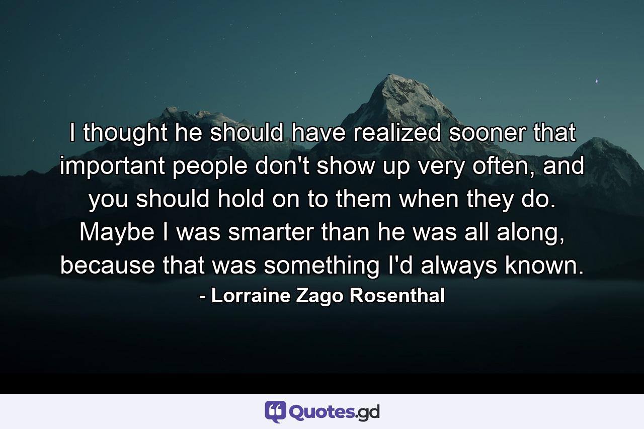 I thought he should have realized sooner that important people don't show up very often, and you should hold on to them when they do. Maybe I was smarter than he was all along, because that was something I'd always known. - Quote by Lorraine Zago Rosenthal