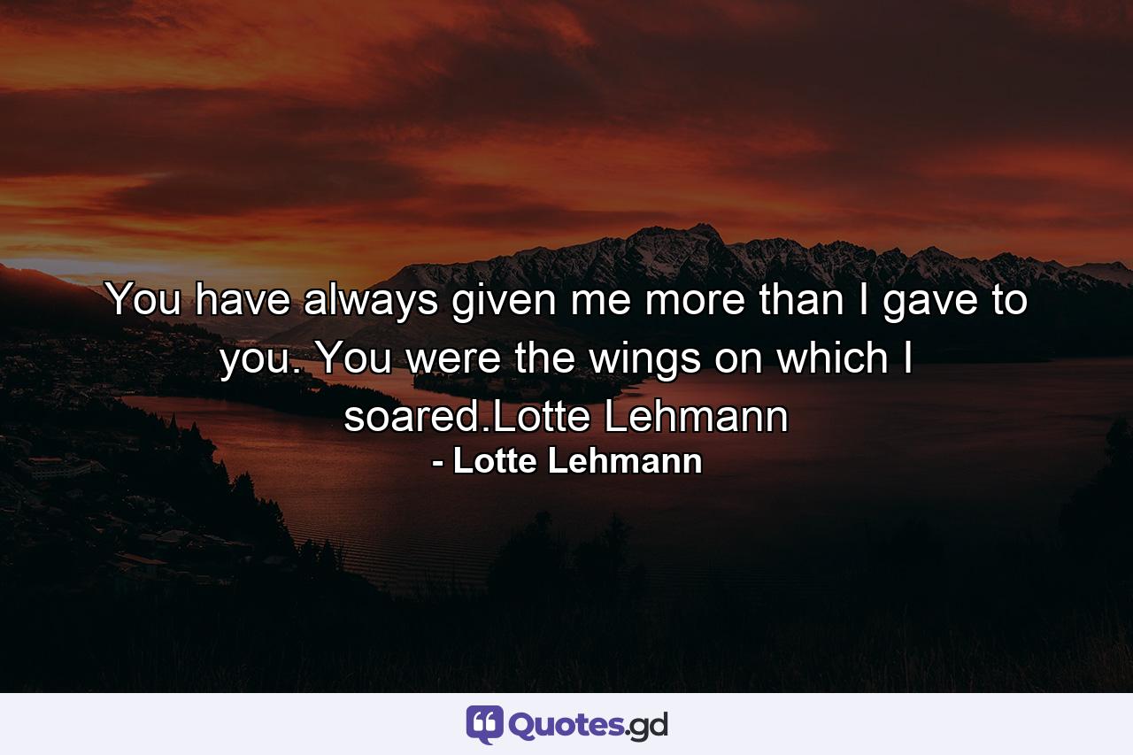 You have always given me more than I gave to you. You were the wings on which I soared.Lotte Lehmann - Quote by Lotte Lehmann