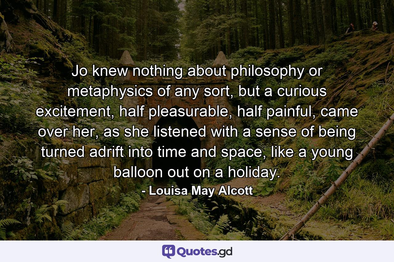 Jo knew nothing about philosophy or metaphysics of any sort, but a curious excitement, half pleasurable, half painful, came over her, as she listened with a sense of being turned adrift into time and space, like a young balloon out on a holiday. - Quote by Louisa May Alcott