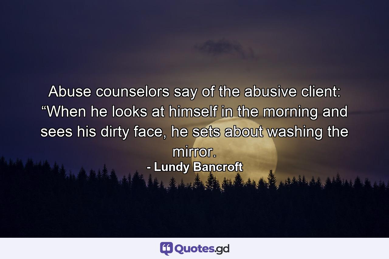 Abuse counselors say of the abusive client: “When he looks at himself in the morning and sees his dirty face, he sets about washing the mirror. - Quote by Lundy Bancroft