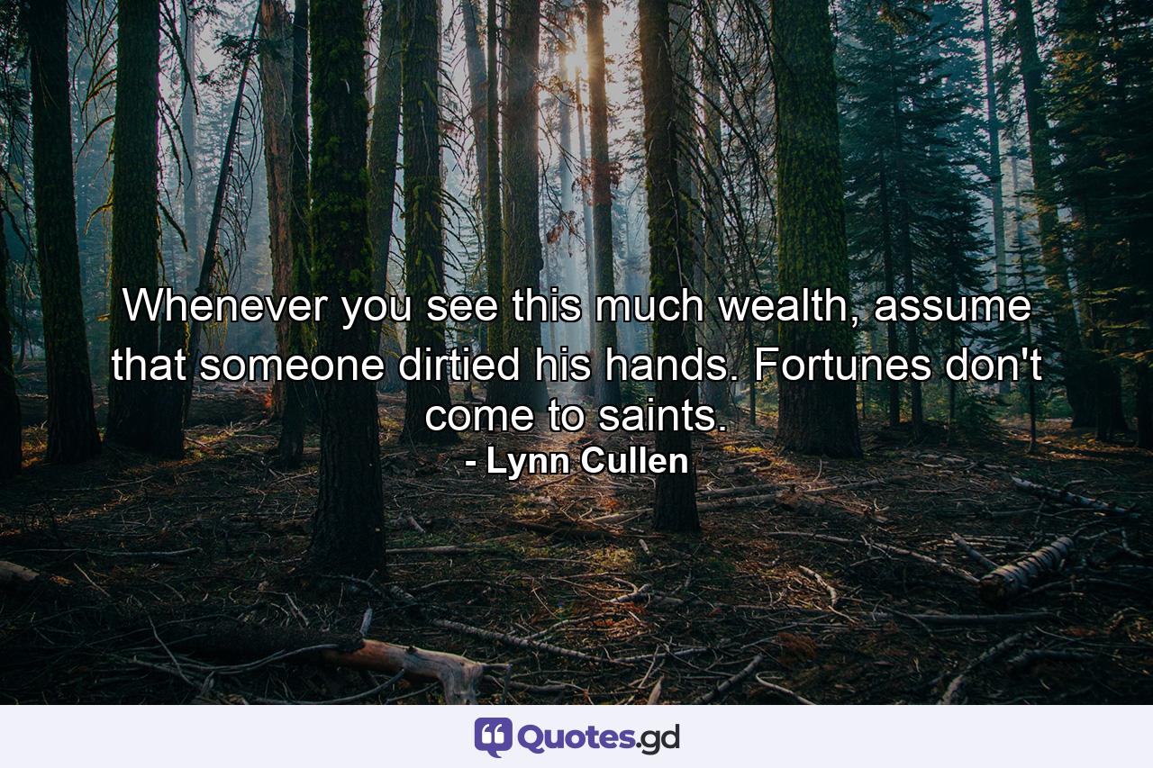 Whenever you see this much wealth, assume that someone dirtied his hands. Fortunes don't come to saints. - Quote by Lynn Cullen