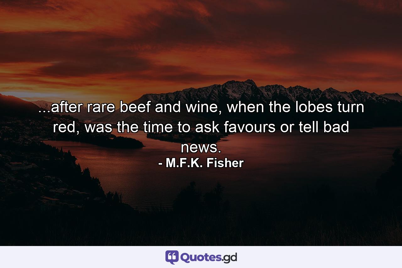 ...after rare beef and wine, when the lobes turn red, was the time to ask favours or tell bad news. - Quote by M.F.K. Fisher