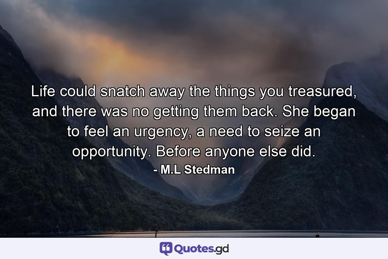 Life could snatch away the things you treasured, and there was no getting them back. She began to feel an urgency, a need to seize an opportunity. Before anyone else did. - Quote by M.L Stedman