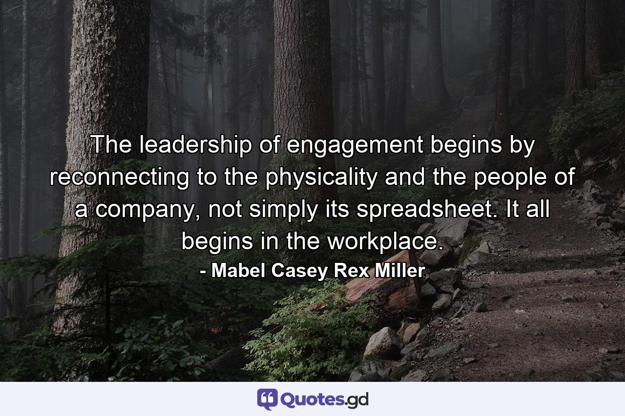 The leadership of engagement begins by reconnecting to the physicality and the people of a company, not simply its spreadsheet. It all begins in the workplace. - Quote by Mabel Casey Rex Miller