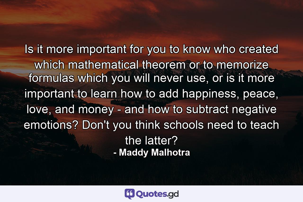 Is it more important for you to know who created which mathematical theorem or to memorize formulas which you will never use, or is it more important to learn how to add happiness, peace, love, and money - and how to subtract negative emotions? Don't you think schools need to teach the latter? - Quote by Maddy Malhotra