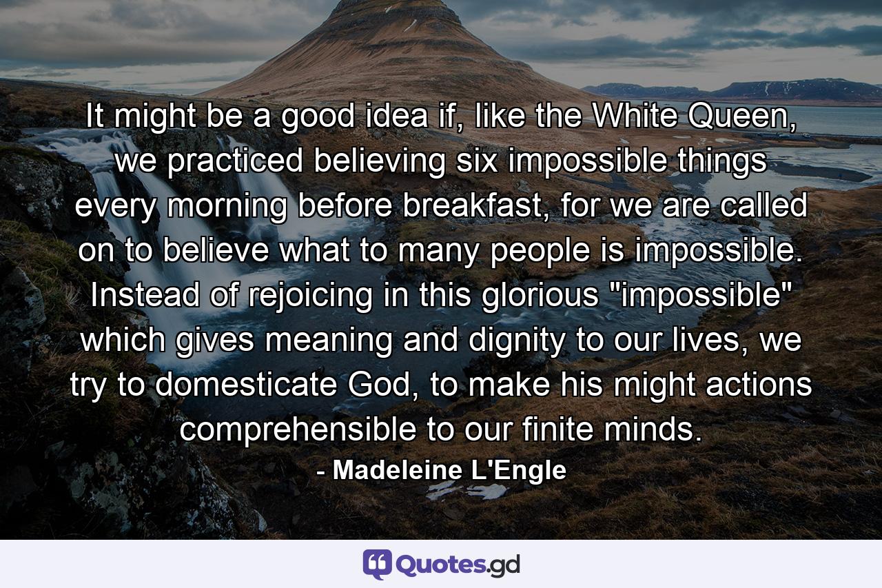 It might be a good idea if, like the White Queen, we practiced believing six impossible things every morning before breakfast, for we are called on to believe what to many people is impossible. Instead of rejoicing in this glorious 