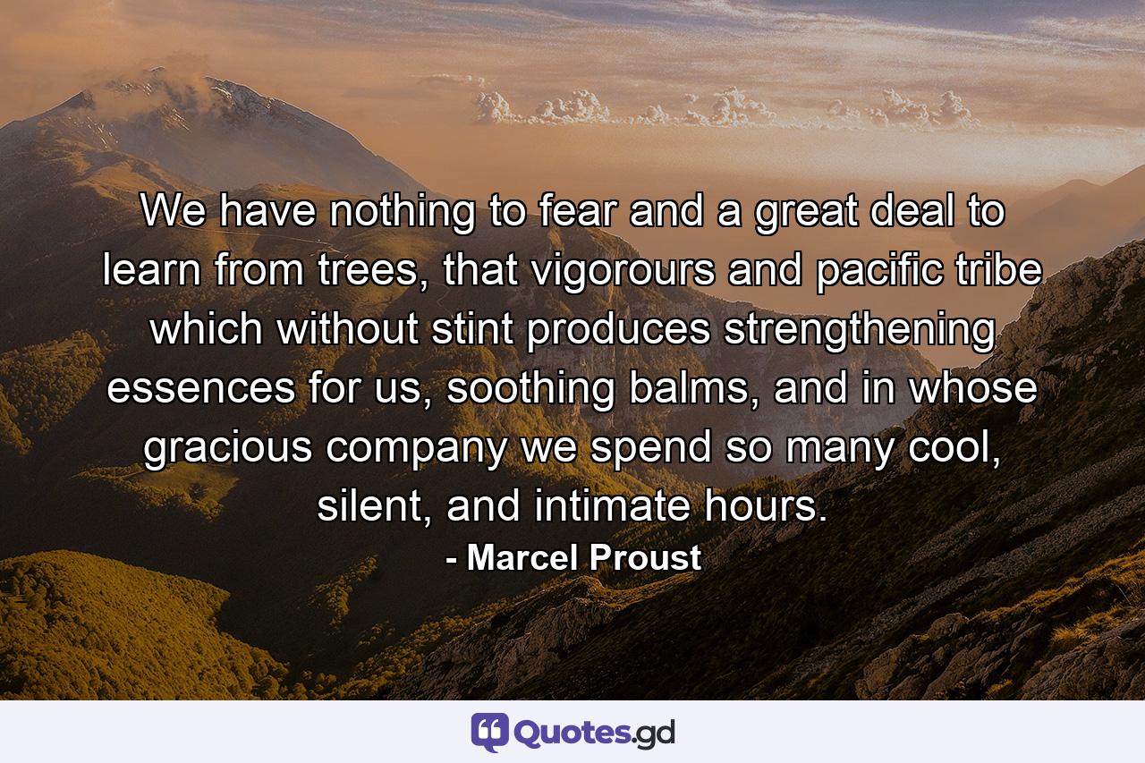 We have nothing to fear and a great deal to learn from trees, that vigorours and pacific tribe which without stint produces strengthening essences for us, soothing balms, and in whose gracious company we spend so many cool, silent, and intimate hours. - Quote by Marcel Proust