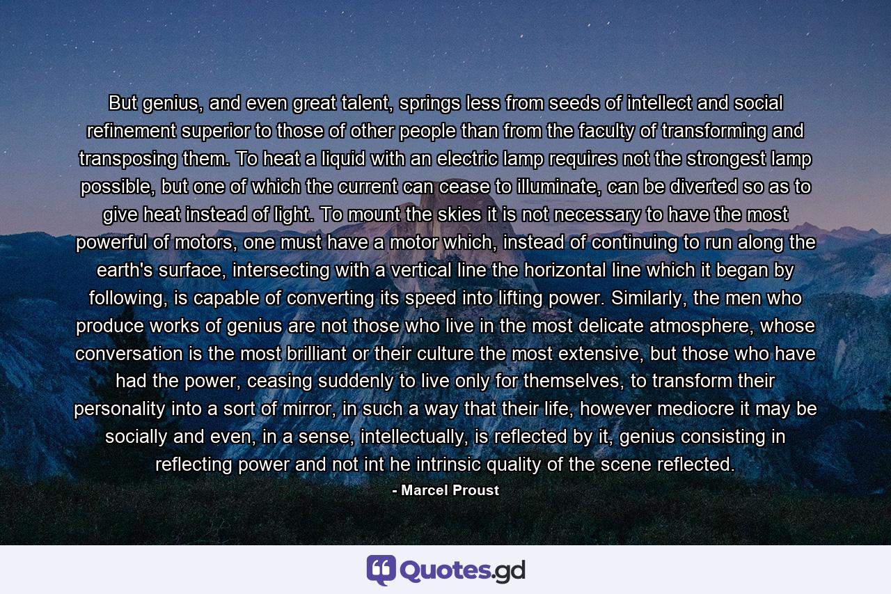 But genius, and even great talent, springs less from seeds of intellect and social refinement superior to those of other people than from the faculty of transforming and transposing them. To heat a liquid with an electric lamp requires not the strongest lamp possible, but one of which the current can cease to illuminate, can be diverted so as to give heat instead of light. To mount the skies it is not necessary to have the most powerful of motors, one must have a motor which, instead of continuing to run along the earth's surface, intersecting with a vertical line the horizontal line which it began by following, is capable of converting its speed into lifting power. Similarly, the men who produce works of genius are not those who live in the most delicate atmosphere, whose conversation is the most brilliant or their culture the most extensive, but those who have had the power, ceasing suddenly to live only for themselves, to transform their personality into a sort of mirror, in such a way that their life, however mediocre it may be socially and even, in a sense, intellectually, is reflected by it, genius consisting in reflecting power and not int he intrinsic quality of the scene reflected. - Quote by Marcel Proust