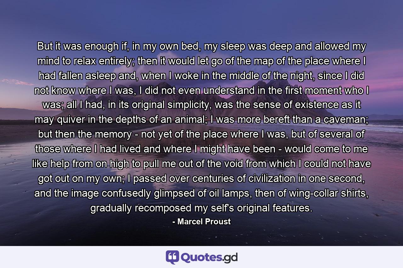 But it was enough if, in my own bed, my sleep was deep and allowed my mind to relax entirely; then it would let go of the map of the place where I had fallen asleep and, when I woke in the middle of the night, since I did not know where I was, I did not even understand in the first moment who I was; all I had, in its original simplicity, was the sense of existence as it may quiver in the depths of an animal; I was more bereft than a caveman; but then the memory - not yet of the place where I was, but of several of those where I had lived and where I might have been - would come to me like help from on high to pull me out of the void from which I could not have got out on my own; I passed over centuries of civilization in one second, and the image confusedly glimpsed of oil lamps, then of wing-collar shirts, gradually recomposed my self's original features. - Quote by Marcel Proust