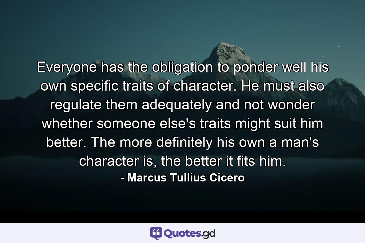 Everyone has the obligation to ponder well his own specific traits of character. He must also regulate them adequately and not wonder whether someone else's traits might suit him better. The more definitely his own a man's character is, the better it fits him. - Quote by Marcus Tullius Cicero