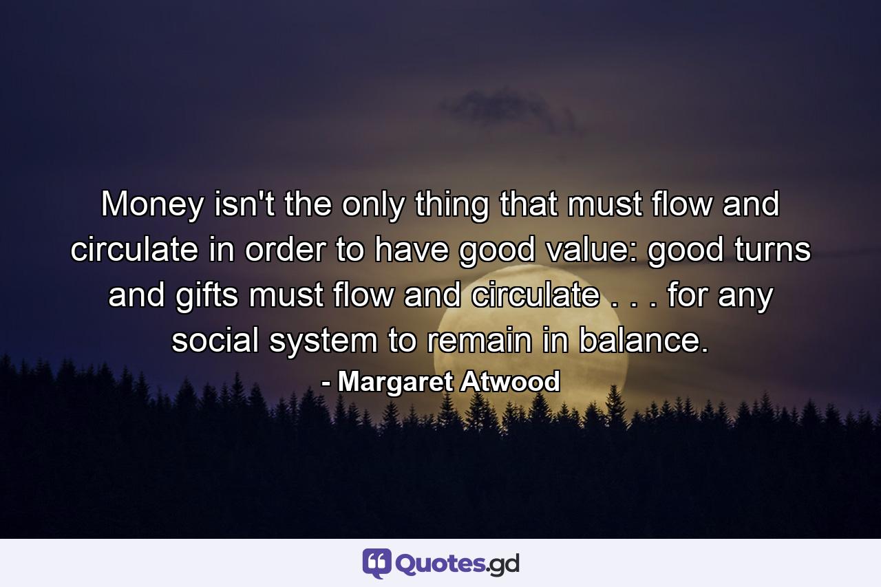 Money isn't the only thing that must flow and circulate in order to have good value: good turns and gifts must flow and circulate . . . for any social system to remain in balance. - Quote by Margaret Atwood