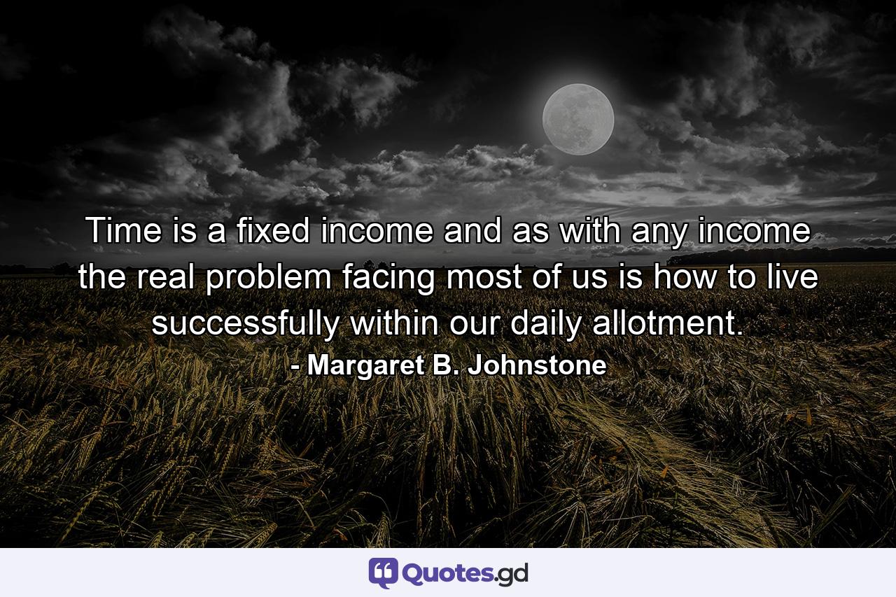 Time is a fixed income and  as with any income  the real problem facing most of us is how to live successfully within our daily allotment. - Quote by Margaret B. Johnstone