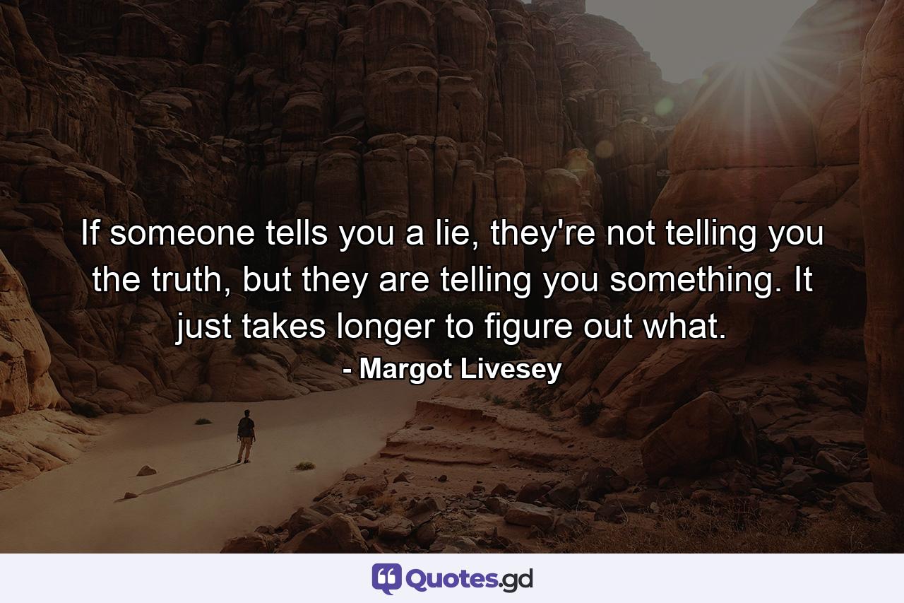 If someone tells you a lie, they're not telling you the truth, but they are telling you something. It just takes longer to figure out what. - Quote by Margot Livesey