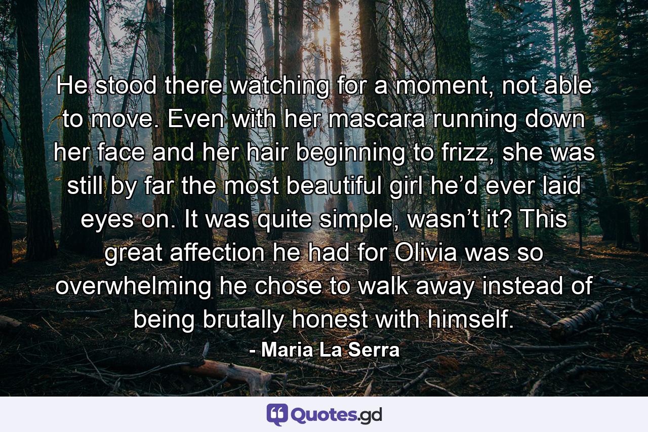 He stood there watching for a moment, not able to move. Even with her mascara running down her face and her hair beginning to frizz, she was still by far the most beautiful girl he’d ever laid eyes on. It was quite simple, wasn’t it? This great affection he had for Olivia was so overwhelming he chose to walk away instead of being brutally honest with himself. - Quote by Maria La Serra