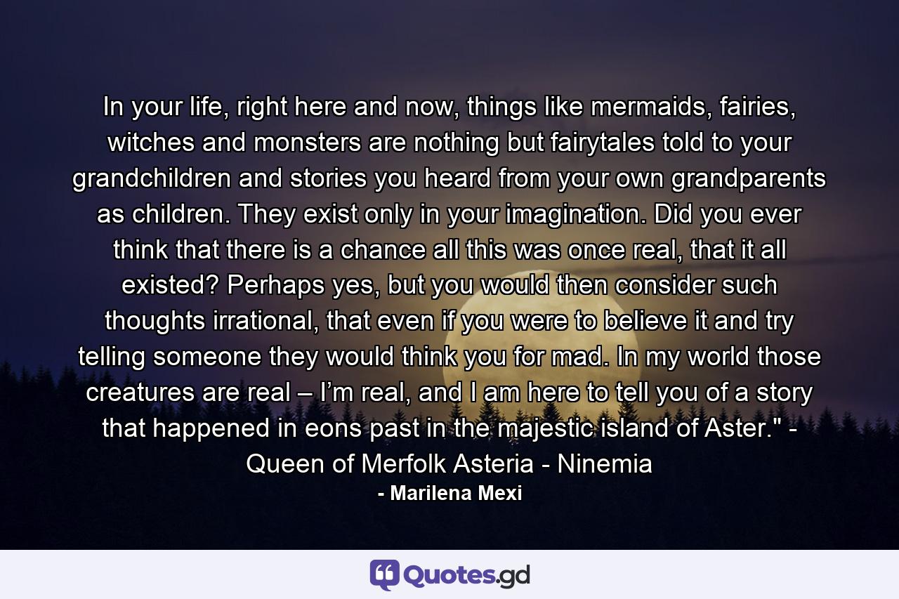 In your life, right here and now, things like mermaids, fairies, witches and monsters are nothing but fairytales told to your grandchildren and stories you heard from your own grandparents as children. They exist only in your imagination. Did you ever think that there is a chance all this was once real, that it all existed? Perhaps yes, but you would then consider such thoughts irrational, that even if you were to believe it and try telling someone they would think you for mad. In my world those creatures are real – I’m real, and I am here to tell you of a story that happened in eons past in the majestic island of Aster.