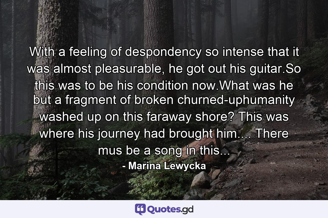 With a feeling of despondency so intense that it was almost pleasurable, he got out his guitar.So this was to be his condition now.What was he but a fragment of broken churned-uphumanity washed up on this faraway shore? This was where his journey had brought him.... There mus be a song in this... - Quote by Marina Lewycka