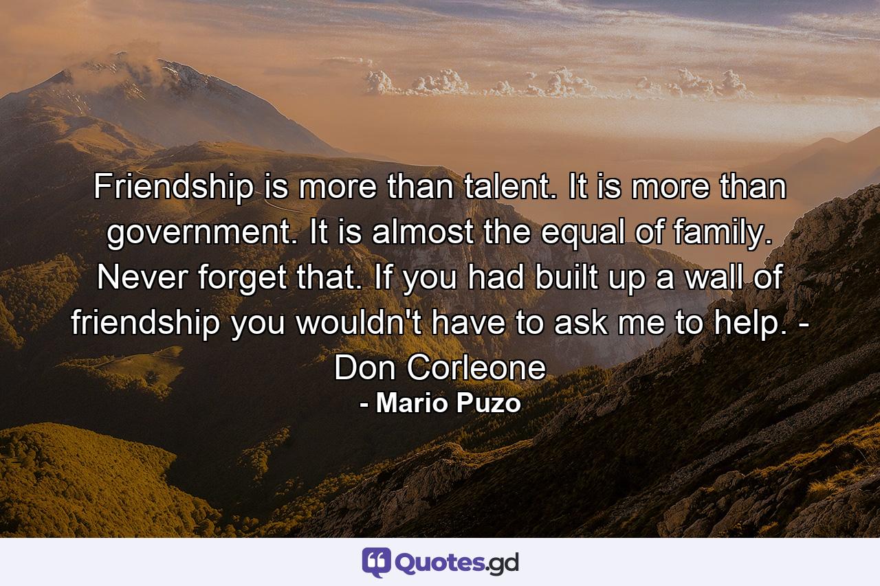 Friendship is more than talent. It is more than government. It is almost the equal of family. Never forget that. If you had built up a wall of friendship you wouldn't have to ask me to help. - Don Corleone - Quote by Mario Puzo