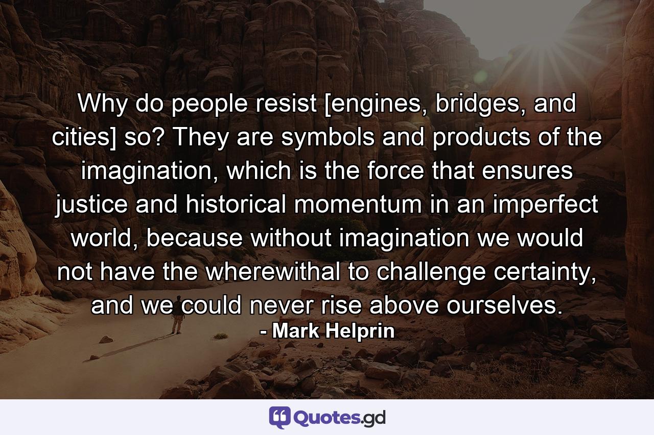 Why do people resist [engines, bridges, and cities] so? They are symbols and products of the imagination, which is the force that ensures justice and historical momentum in an imperfect world, because without imagination we would not have the wherewithal to challenge certainty, and we could never rise above ourselves. - Quote by Mark Helprin