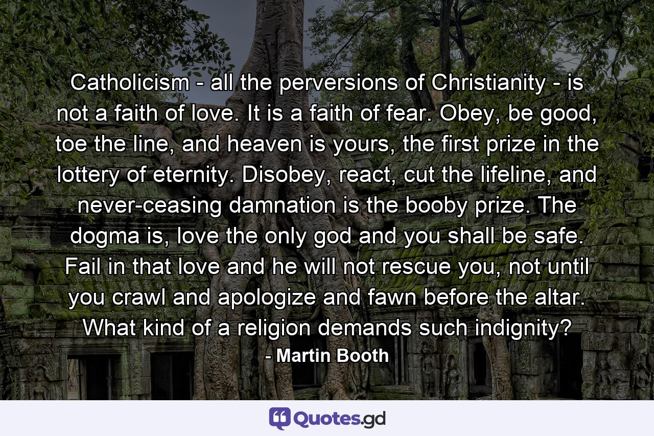 Catholicism - all the perversions of Christianity - is not a faith of love. It is a faith of fear. Obey, be good, toe the line, and heaven is yours, the first prize in the lottery of eternity. Disobey, react, cut the lifeline, and never-ceasing damnation is the booby prize. The dogma is, love the only god and you shall be safe. Fail in that love and he will not rescue you, not until you crawl and apologize and fawn before the altar. What kind of a religion demands such indignity? - Quote by Martin Booth