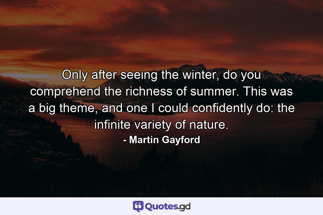 Only after seeing the winter, do you comprehend the richness of summer. This was a big theme, and one I could confidently do: the infinite variety of nature. - Quote by Martin Gayford