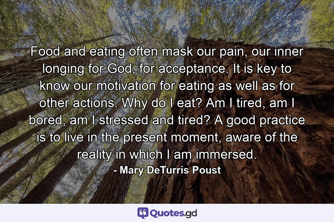 Food and eating often mask our pain, our inner longing for God, for acceptance. It is key to know our motivation for eating as well as for other actions. Why do I eat? Am I tired, am I bored, am I stressed and tired? A good practice is to live in the present moment, aware of the reality in which I am immersed. - Quote by Mary DeTurris Poust