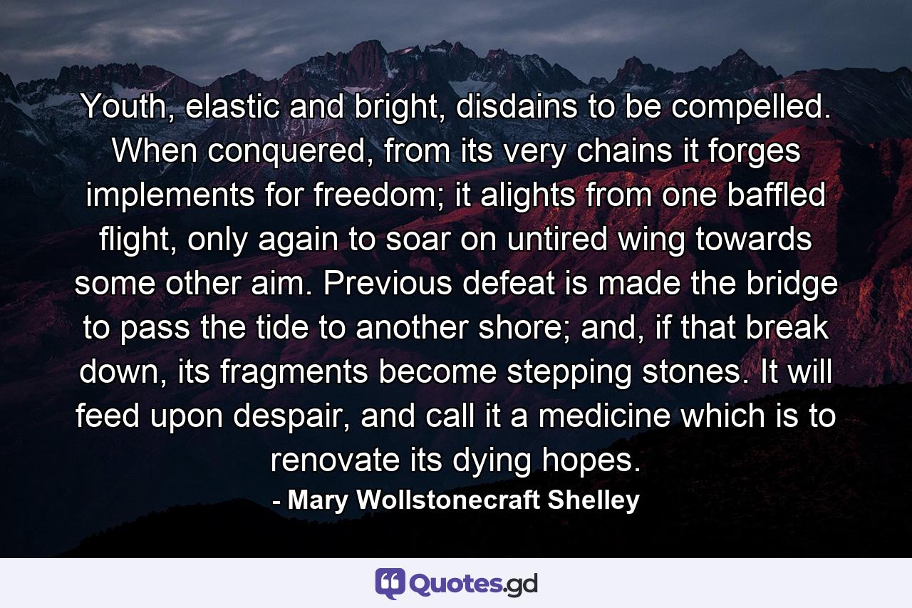 Youth, elastic and bright, disdains to be compelled. When conquered, from its very chains it forges implements for freedom; it alights from one baffled flight, only again to soar on untired wing towards some other aim. Previous defeat is made the bridge to pass the tide to another shore; and, if that break down, its fragments become stepping stones. It will feed upon despair, and call it a medicine which is to renovate its dying hopes. - Quote by Mary Wollstonecraft Shelley