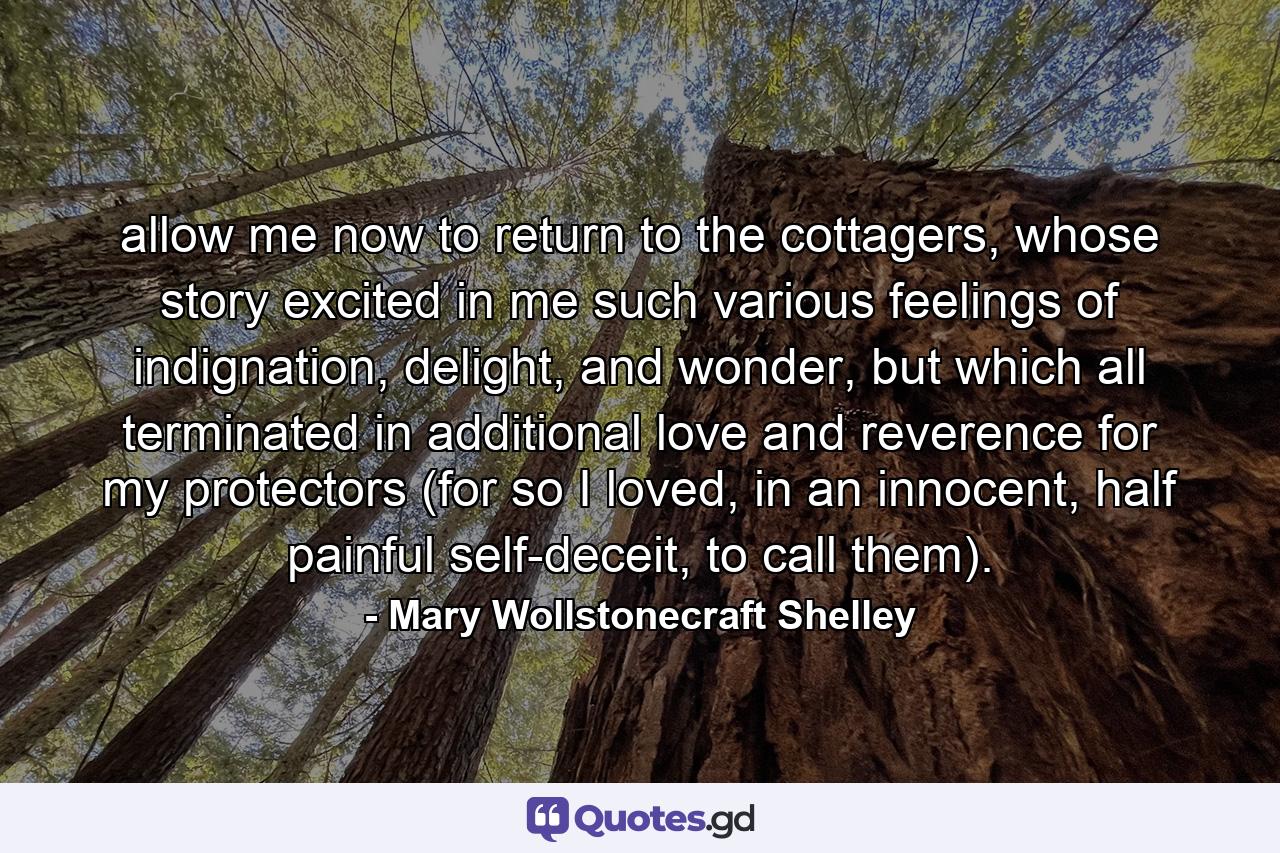 allow me now to return to the cottagers, whose story excited in me such various feelings of indignation, delight, and wonder, but which all terminated in additional love and reverence for my protectors (for so I loved, in an innocent, half painful self-deceit, to call them). - Quote by Mary Wollstonecraft Shelley