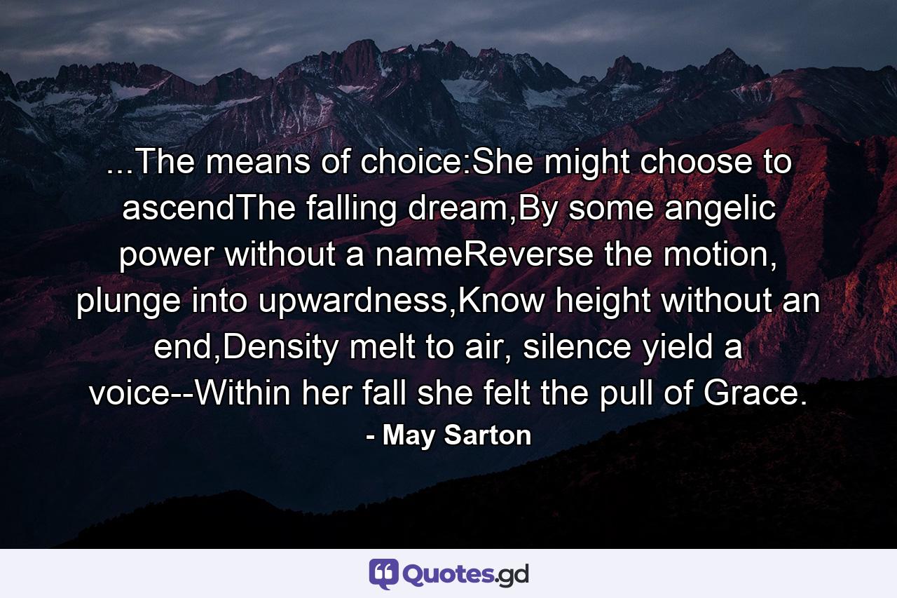 ...The means of choice:She might choose to ascendThe falling dream,By some angelic power without a nameReverse the motion, plunge into upwardness,Know height without an end,Density melt to air, silence yield a voice--Within her fall she felt the pull of Grace. - Quote by May Sarton