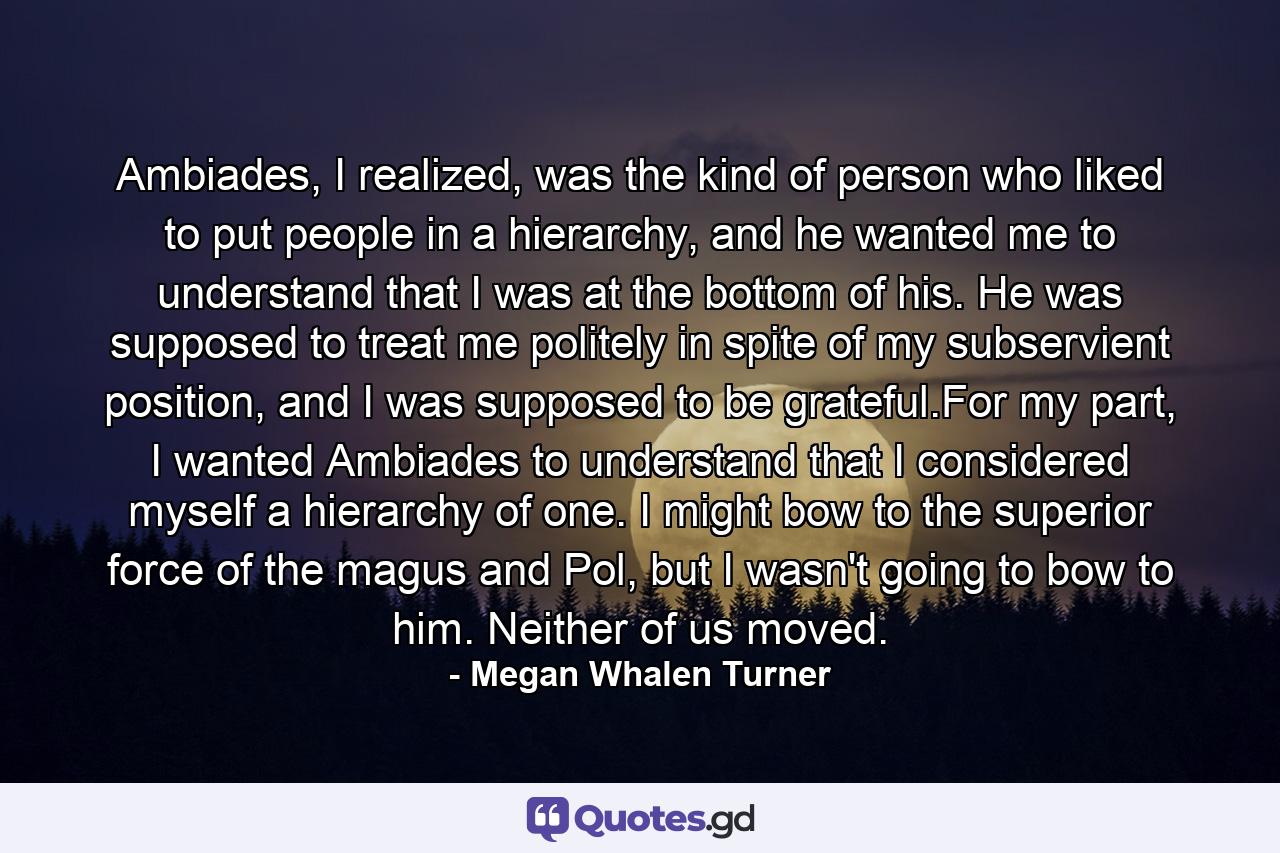 Ambiades, I realized, was the kind of person who liked to put people in a hierarchy, and he wanted me to understand that I was at the bottom of his. He was supposed to treat me politely in spite of my subservient position, and I was supposed to be grateful.For my part, I wanted Ambiades to understand that I considered myself a hierarchy of one. I might bow to the superior force of the magus and Pol, but I wasn't going to bow to him. Neither of us moved. - Quote by Megan Whalen Turner