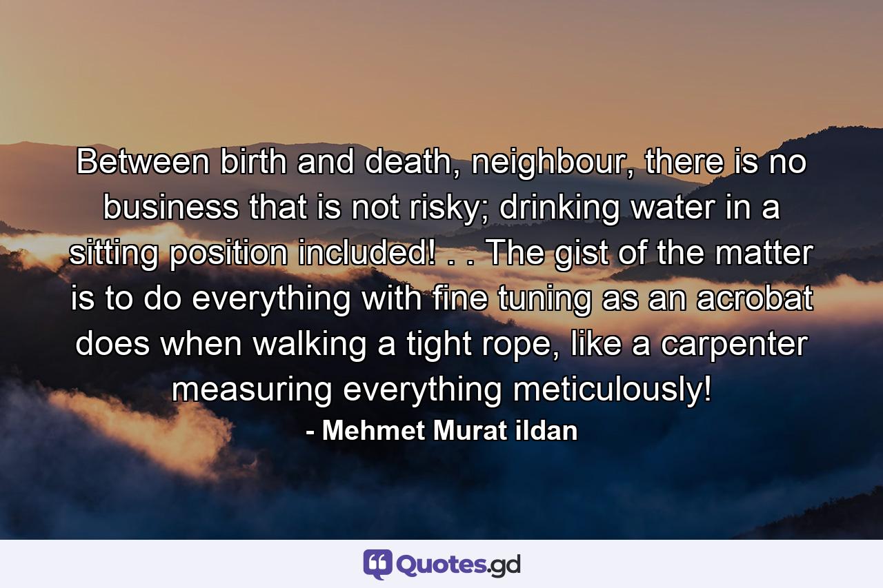 Between birth and death, neighbour, there is no business that is not risky; drinking water in a sitting position included! . . The gist of the matter is to do everything with fine tuning as an acrobat does when walking a tight rope, like a carpenter measuring everything meticulously! - Quote by Mehmet Murat ildan