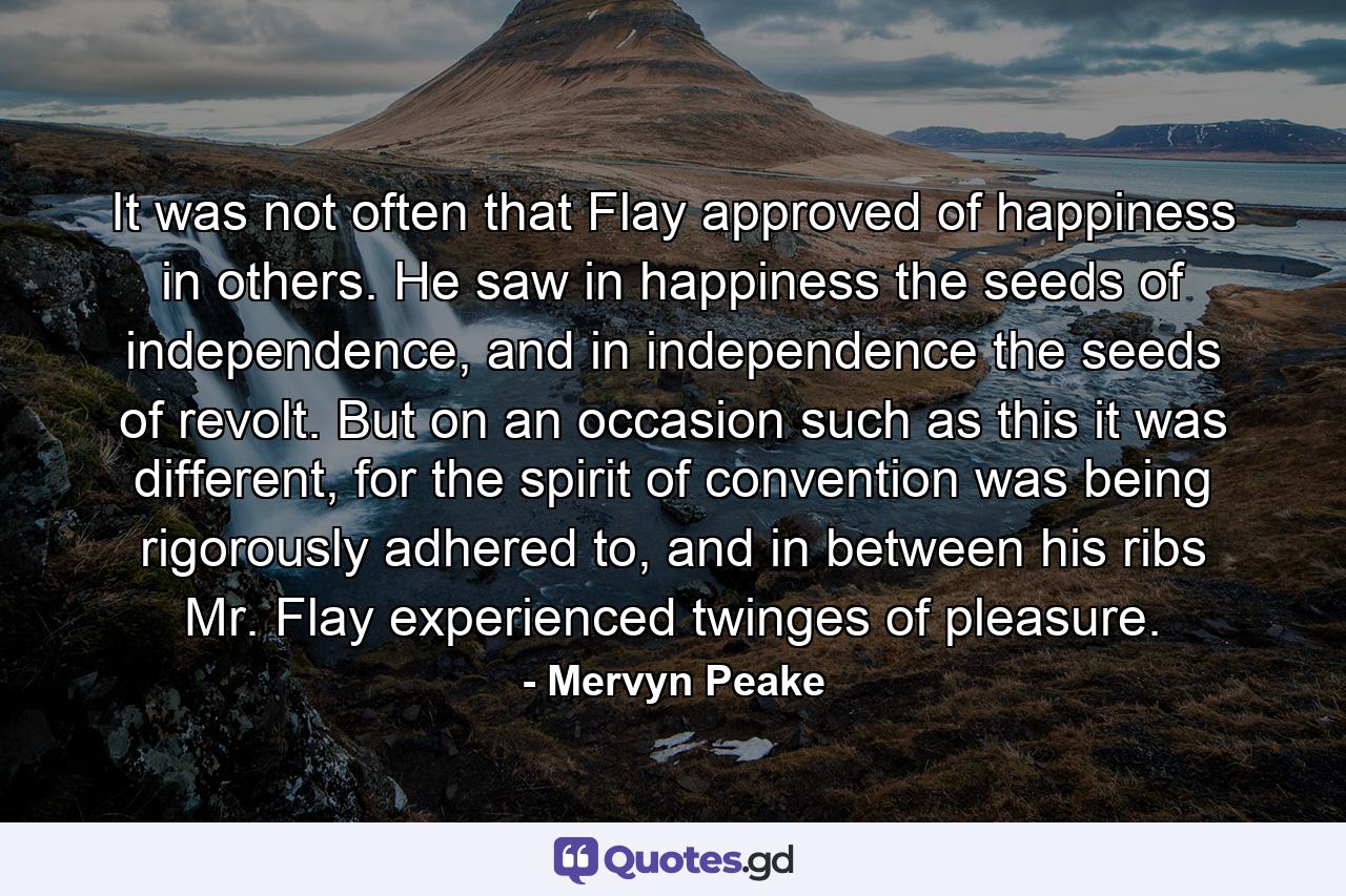 It was not often that Flay approved of happiness in others. He saw in happiness the seeds of independence, and in independence the seeds of revolt. But on an occasion such as this it was different, for the spirit of convention was being rigorously adhered to, and in between his ribs Mr. Flay experienced twinges of pleasure. - Quote by Mervyn Peake